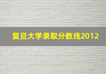 复旦大学录取分数线2012