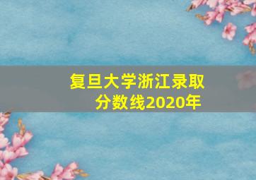 复旦大学浙江录取分数线2020年