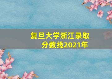 复旦大学浙江录取分数线2021年