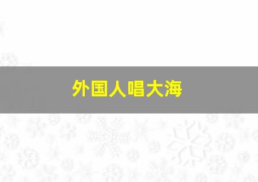 外国人唱大海