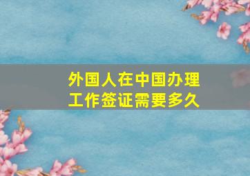 外国人在中国办理工作签证需要多久