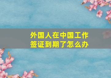 外国人在中国工作签证到期了怎么办