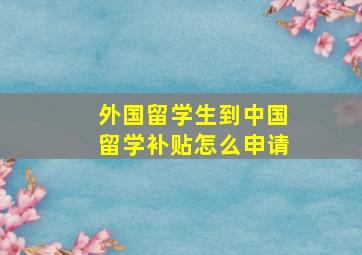 外国留学生到中国留学补贴怎么申请