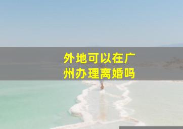 外地可以在广州办理离婚吗