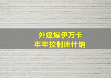 外媒爆伊万卡牢牢控制库什纳