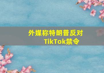 外媒称特朗普反对TikTok禁令