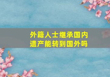 外籍人士继承国内遗产能转到国外吗