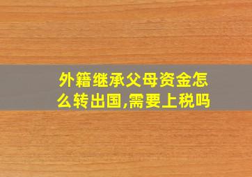 外籍继承父母资金怎么转出国,需要上税吗