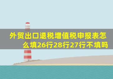 外贸出口退税增值税申报表怎么填26行28行27行不填吗