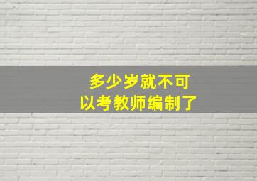 多少岁就不可以考教师编制了