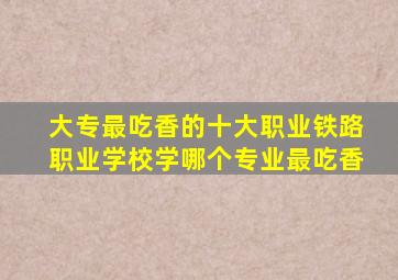 大专最吃香的十大职业铁路职业学校学哪个专业最吃香