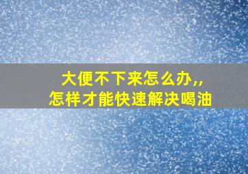 大便不下来怎么办,,怎样才能快速解决喝油