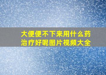 大便便不下来用什么药治疗好呢图片视频大全