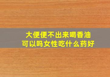 大便便不出来喝香油可以吗女性吃什么药好