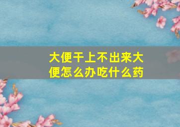 大便干上不出来大便怎么办吃什么药