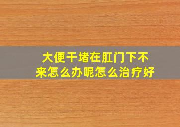 大便干堵在肛门下不来怎么办呢怎么治疗好