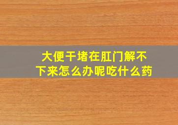 大便干堵在肛门解不下来怎么办呢吃什么药