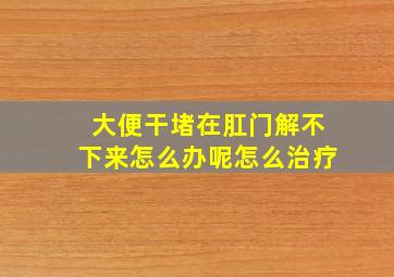 大便干堵在肛门解不下来怎么办呢怎么治疗