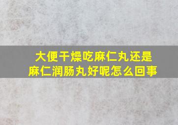 大便干燥吃麻仁丸还是麻仁润肠丸好呢怎么回事