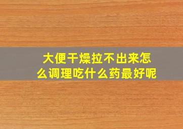 大便干燥拉不出来怎么调理吃什么药最好呢