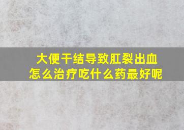 大便干结导致肛裂出血怎么治疗吃什么药最好呢