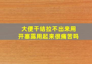 大便干结拉不出来用开塞露用起来很痛苦吗