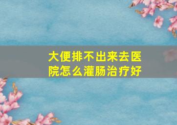 大便排不出来去医院怎么灌肠治疗好