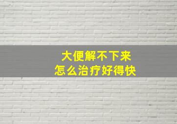 大便解不下来怎么治疗好得快