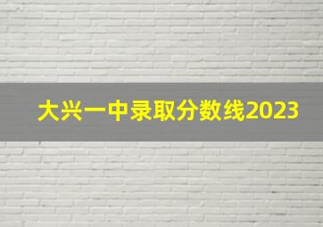 大兴一中录取分数线2023