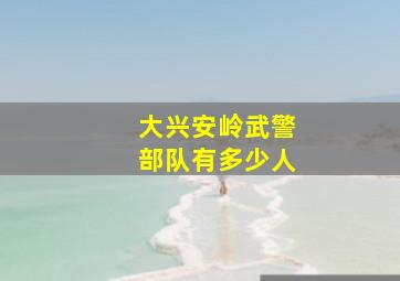 大兴安岭武警部队有多少人