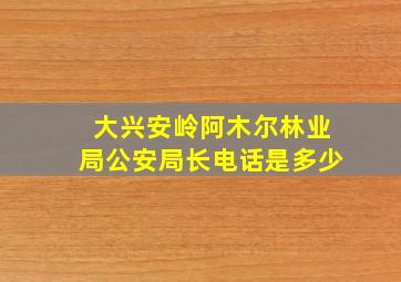 大兴安岭阿木尔林业局公安局长电话是多少