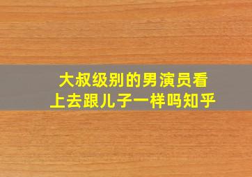 大叔级别的男演员看上去跟儿子一样吗知乎