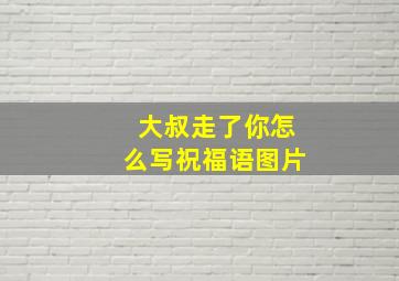 大叔走了你怎么写祝福语图片