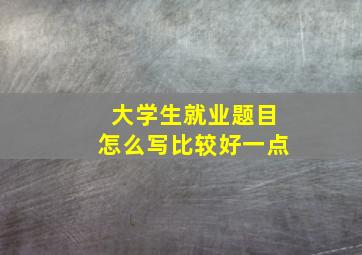 大学生就业题目怎么写比较好一点