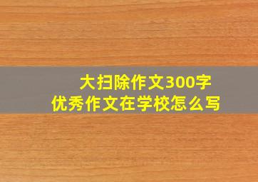 大扫除作文300字优秀作文在学校怎么写