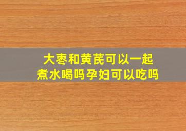 大枣和黄芪可以一起煮水喝吗孕妇可以吃吗