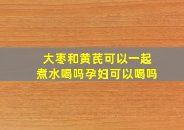 大枣和黄芪可以一起煮水喝吗孕妇可以喝吗