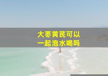 大枣黄芪可以一起泡水喝吗