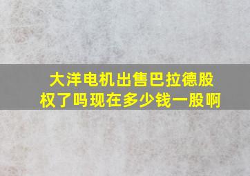 大洋电机出售巴拉德股权了吗现在多少钱一股啊