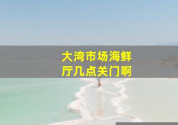 大湾市场海鲜厅几点关门啊