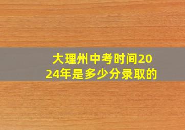 大理州中考时间2024年是多少分录取的