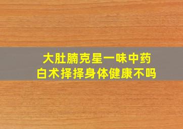 大肚腩克星一味中药白术择择身体健康不吗