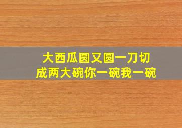 大西瓜圆又圆一刀切成两大碗你一碗我一碗