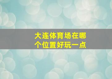 大连体育场在哪个位置好玩一点