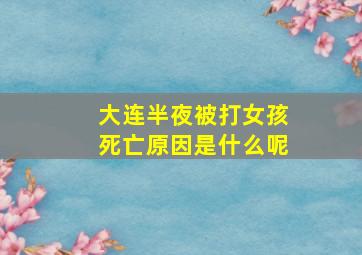 大连半夜被打女孩死亡原因是什么呢