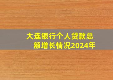 大连银行个人贷款总额增长情况2024年