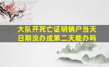 大队开死亡证明销户当天日期没办成第二天能办吗