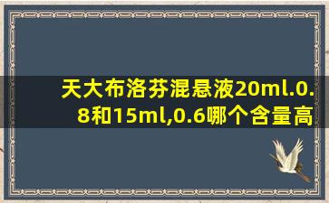 天大布洛芬混悬液20ml.0.8和15ml,0.6哪个含量高