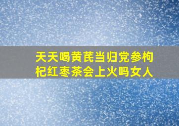 天天喝黄芪当归党参枸杞红枣茶会上火吗女人