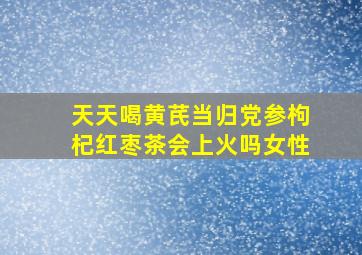 天天喝黄芪当归党参枸杞红枣茶会上火吗女性